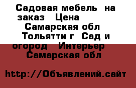 Садовая мебель  на заказ › Цена ­ 6 000 - Самарская обл., Тольятти г. Сад и огород » Интерьер   . Самарская обл.
